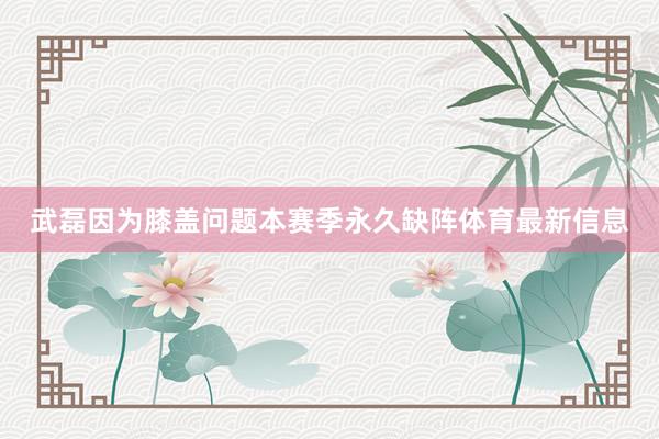 武磊因为膝盖问题本赛季永久缺阵体育最新信息