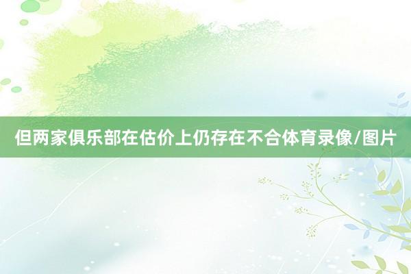 但两家俱乐部在估价上仍存在不合体育录像/图片