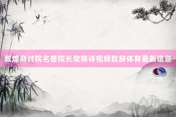 敦煌商讨院名誉院长樊锦诗视频致辞体育最新信息