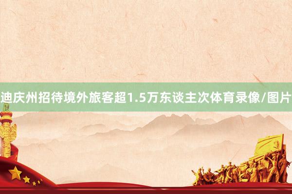 迪庆州招待境外旅客超1.5万东谈主次体育录像/图片