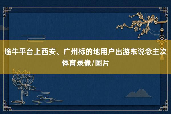 途牛平台上西安、广州标的地用户出游东说念主次体育录像/图片