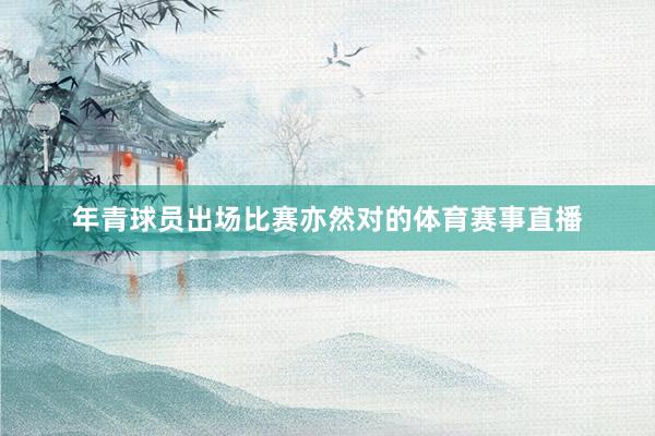 年青球员出场比赛亦然对的体育赛事直播