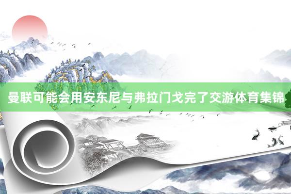 曼联可能会用安东尼与弗拉门戈完了交游体育集锦