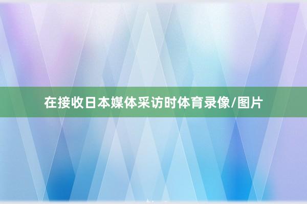 在接收日本媒体采访时体育录像/图片