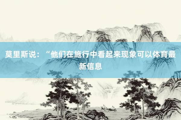 莫里斯说：“他们在施行中看起来现象可以体育最新信息