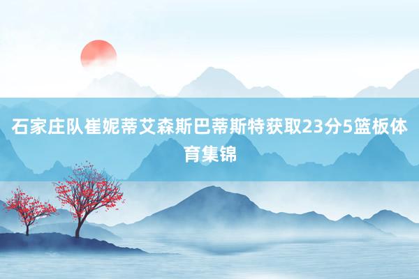 石家庄队崔妮蒂艾森斯巴蒂斯特获取23分5篮板体育集锦