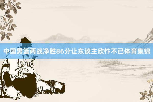 中国男篮两战净胜86分让东谈主欣忭不已体育集锦