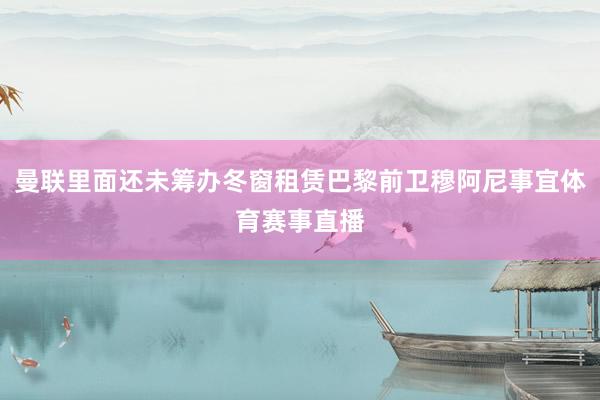 曼联里面还未筹办冬窗租赁巴黎前卫穆阿尼事宜体育赛事直播