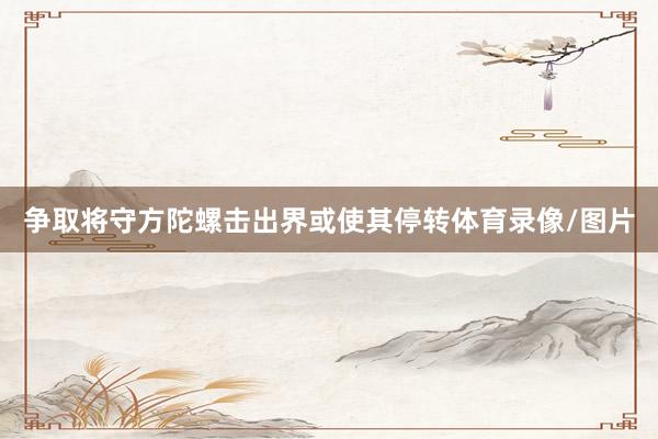 争取将守方陀螺击出界或使其停转体育录像/图片