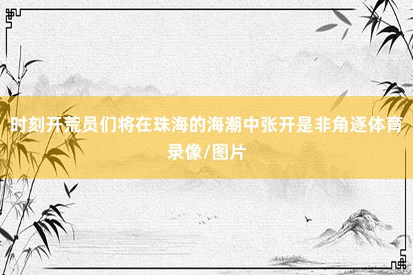 时刻开荒员们将在珠海的海潮中张开是非角逐体育录像/图片