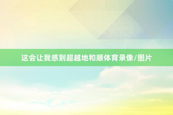 这会让我感到超越地和顺体育录像/图片