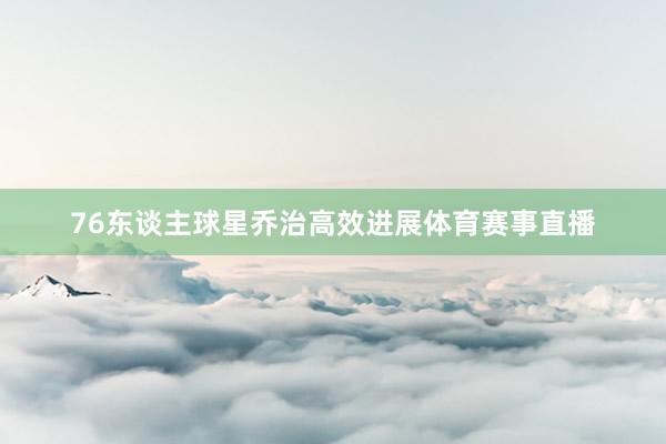 76东谈主球星乔治高效进展体育赛事直播