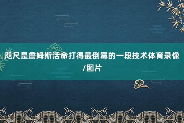 咫尺是詹姆斯活命打得最倒霉的一段技术体育录像/图片