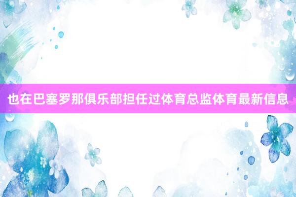 也在巴塞罗那俱乐部担任过体育总监体育最新信息