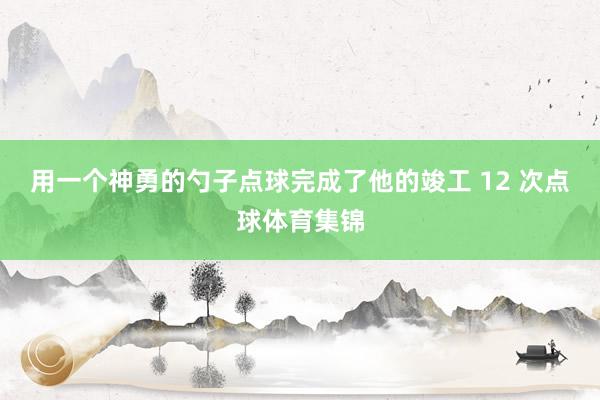 用一个神勇的勺子点球完成了他的竣工 12 次点球体育集锦