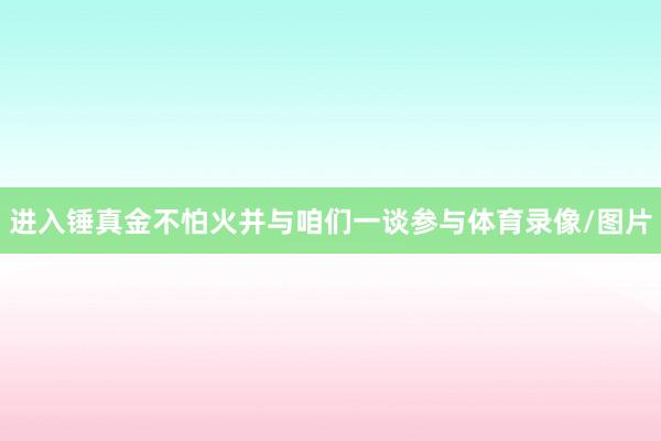 进入锤真金不怕火并与咱们一谈参与体育录像/图片