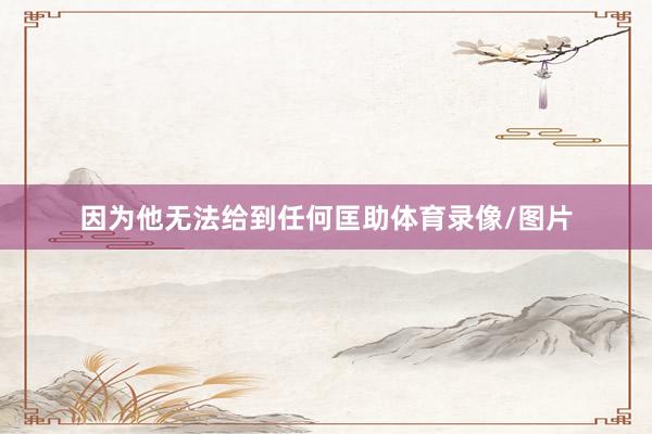 因为他无法给到任何匡助体育录像/图片