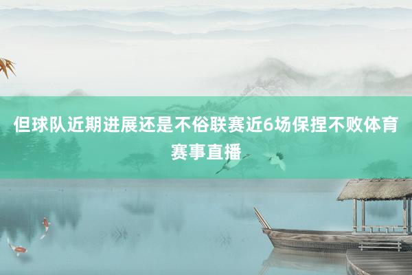 但球队近期进展还是不俗联赛近6场保捏不败体育赛事直播