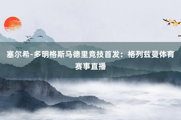 塞尔希-多明格斯马德里竞技首发：格列兹曼体育赛事直播