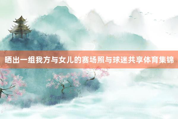 晒出一组我方与女儿的赛场照与球迷共享体育集锦