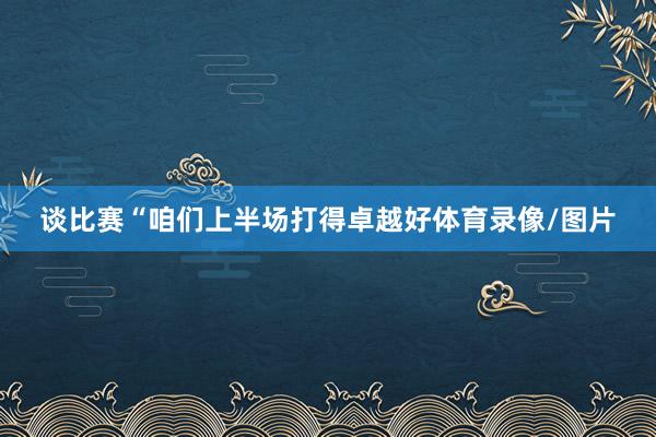 谈比赛“咱们上半场打得卓越好体育录像/图片