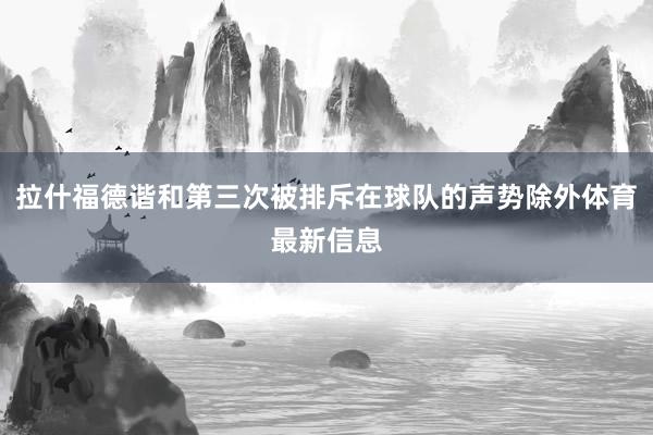 拉什福德谐和第三次被排斥在球队的声势除外体育最新信息