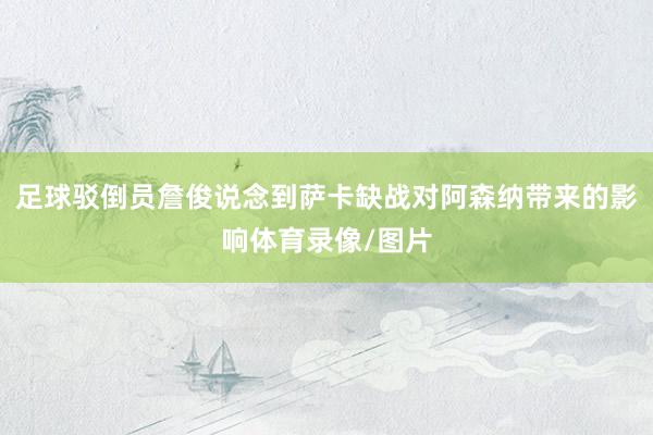 足球驳倒员詹俊说念到萨卡缺战对阿森纳带来的影响体育录像/图片