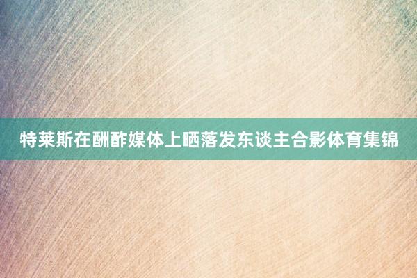 特莱斯在酬酢媒体上晒落发东谈主合影体育集锦