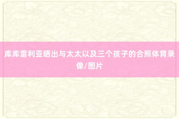 库库雷利亚晒出与太太以及三个孩子的合照体育录像/图片