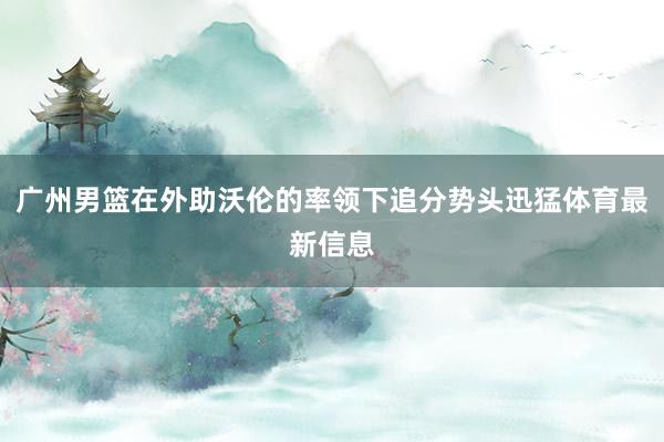广州男篮在外助沃伦的率领下追分势头迅猛体育最新信息