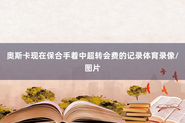 奥斯卡现在保合手着中超转会费的记录体育录像/图片