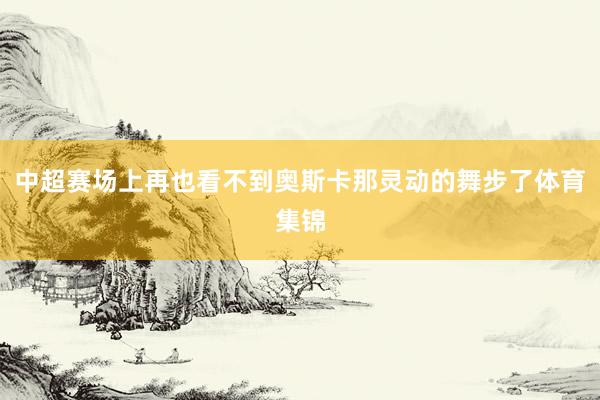 中超赛场上再也看不到奥斯卡那灵动的舞步了体育集锦