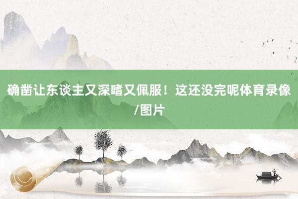 确凿让东谈主又深嗜又佩服！这还没完呢体育录像/图片