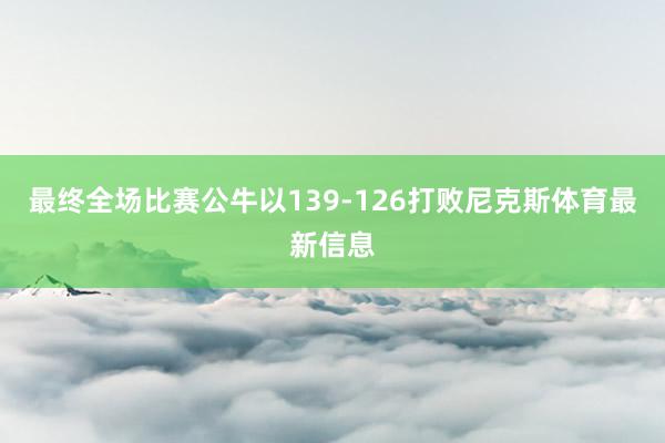 最终全场比赛公牛以139-126打败尼克斯体育最新信息
