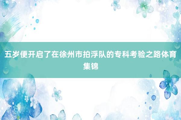 五岁便开启了在徐州市拍浮队的专科考验之路体育集锦