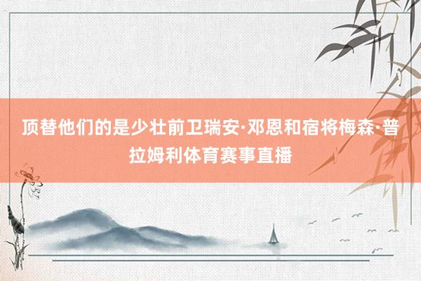 顶替他们的是少壮前卫瑞安·邓恩和宿将梅森·普拉姆利体育赛事直播