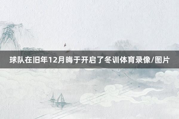 球队在旧年12月晦于开启了冬训体育录像/图片