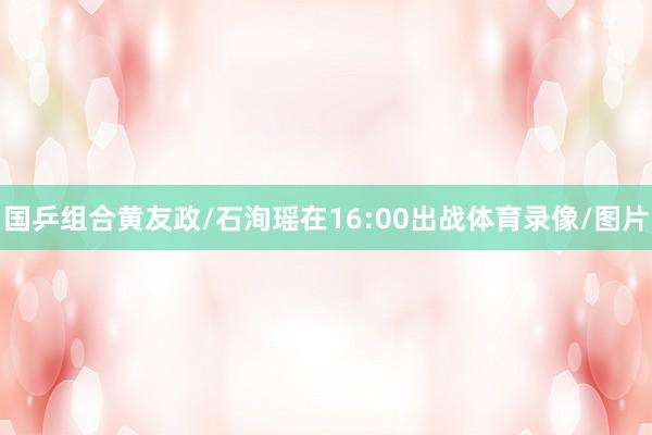 国乒组合黄友政/石洵瑶在16:00出战体育录像/图片