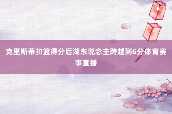 克里斯蒂扣篮得分后湖东说念主跨越到6分体育赛事直播
