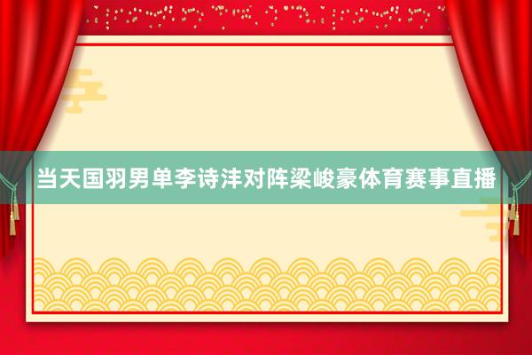 当天国羽男单李诗沣对阵梁峻豪体育赛事直播
