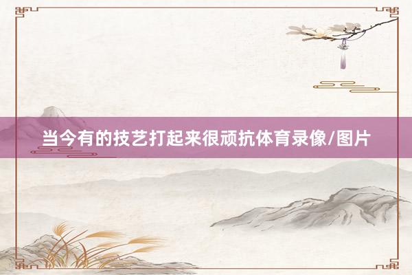 当今有的技艺打起来很顽抗体育录像/图片