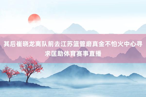 其后崔晓龙离队前去江苏篮管磨真金不怕火中心寻求匡助体育赛事直播