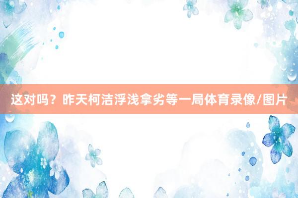 这对吗？昨天柯洁浮浅拿劣等一局体育录像/图片