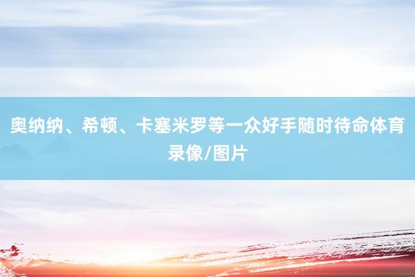 奥纳纳、希顿、卡塞米罗等一众好手随时待命体育录像/图片