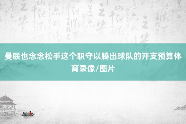 曼联也念念松手这个职守以腾出球队的开支预算体育录像/图片