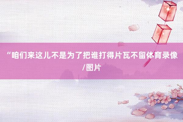 “咱们来这儿不是为了把谁打得片瓦不留体育录像/图片
