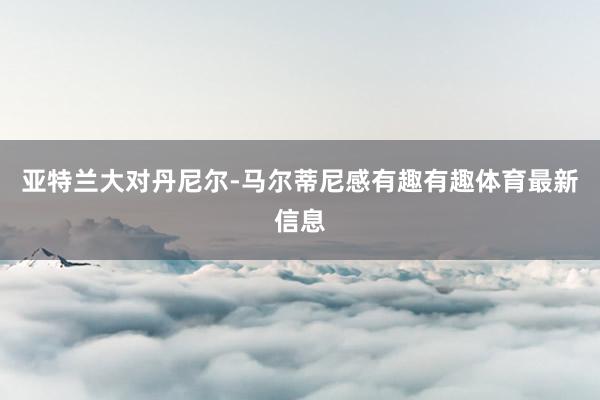 亚特兰大对丹尼尔-马尔蒂尼感有趣有趣体育最新信息