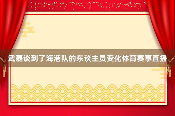 武磊谈到了海港队的东谈主员变化体育赛事直播