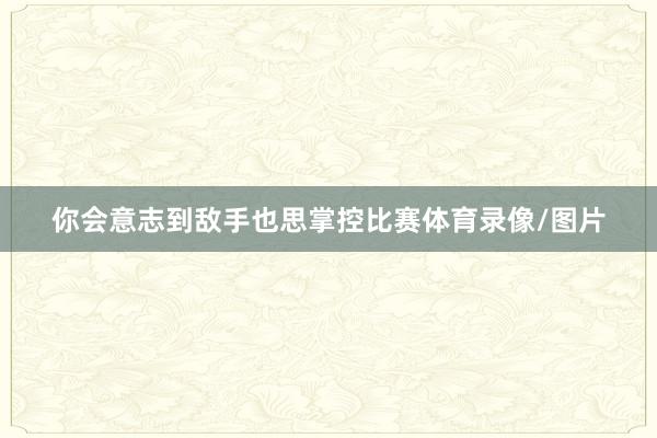 你会意志到敌手也思掌控比赛体育录像/图片
