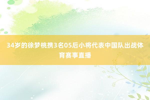 34岁的徐梦桃携3名05后小将代表中国队出战体育赛事直播